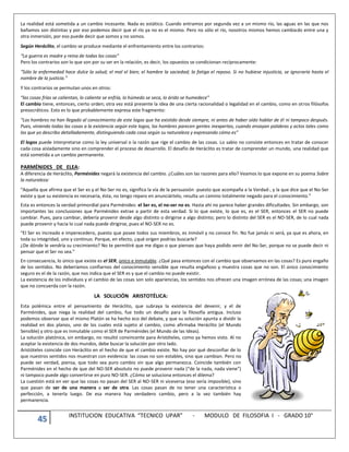 45 INSTITUCION EDUCATIVA “TECNICO UPAR” - MODULO DE FILOSOFIA I - GRADO 10°
La realidad está sometida a un cambio incesante. Nada es estático. Cuando entramos por segunda vez a un mismo río, las aguas en las que nos
bañamos son distintas y por eso podemos decir que el río ya no es el mismo. Pero no sólo el río, nosotros mismos hemos cambiado entre una y
otra inmersión, por eso puede decir que somos y no somos.
Según Heráclito, el cambio se produce mediante el enfrentamiento entre los contrarios:
“La guerra es madre y reina de todas las cosas”
Pero los contrarios son lo que son por su ser en la relación, es decir, los opuestos se condicionan recíprocamente:
“Sólo la enfermedad hace dulce la salud; el mal el bien; el hambre la saciedad; la fatiga el reposo. Si no hubiese injusticia, se ignoraría hasta el
nombre de la justicia.”
Y los contrarios se permutan unos en otros:
“las cosas frías se calientan, lo caliente se enfría, lo húmedo se seca, lo árido se humedece”
El cambio tiene, entonces, cierto orden; otra vez está presente la idea de una cierta racionalidad o legalidad en el cambio, como en otros filósofos
presocráticos. Esto es lo que probablemente expresa este fragmento:
“Los hombres no han llegado al conocimiento de este logos que ha existido desde siempre, ni antes de haber oído hablar de él ni tampoco después.
Pues, viniendo todas las cosas a la existencia según este logos, los hombres parecen gentes inexpertas, cuando ensayan palabras y actos tales como
los que yo describo detalladamente, distinguiendo cada cosa según su naturaleza y expresando cómo es”
El logos puede interpretarse como la ley universal o la razón que rige el cambio de las cosas. Lo sabio no consiste entonces en tratar de conocer
cada cosa aisladamente sino en comprender el proceso de desarrollo. El desafío de Heráclito es tratar de comprender un mundo, una realidad que
está sometida a un cambio permanente.
PARMÉNIDES DE ELEA:
A diferencia de Heráclito, Parménides negará la existencia del cambio. ¿Cuáles son las razones para ello? Veamos lo que expone en su poema Sobre
la naturaleza:
“Aquella que afirma que el Ser es y el No-Ser no es, significa la vía de la persuasión -puesto que acompaña a la Verdad-, y la que dice que el No-Ser
existe y que su existencia es necesaria, ésta, no tengo reparo en anunciártelo, resulta un camino totalmente negado para el conocimiento.”
Esta es entonces la verdad primordial para Parménides: el Ser es, el no-ser no es. Hasta ahí no parece haber grandes dificultades. Sin embargo, son
importantes las conclusiones que Parménides extrae a partir de esta verdad. Si lo que existe, lo que es, es el SER, entonces el SER no puede
cambiar. Pues, para cambiar, debería provenir desde algo distinto o dirigirse a algo distinto; pero lo distinto del SER es el NO-SER, de lo cual nada
puede provenir y hacia lo cual nada puede dirigirse, pues el NO-SER no es.
“El Ser es increado e imperecedero, puesto que posee todos sus miembros, es inmóvil y no conoce fin. No fue jamás ni será, ya que es ahora, en
toda su integridad, uno y continuo. Porque, en efecto, ¿qué origen podrías buscarle?
¿De dónde le vendría su crecimiento? No te permitiré que me digas o que pienses que haya podido venir del No-Ser, porque no se puede decir ni
pensar que el Ser no sea.”
En consecuencia, lo único que existe es el SER, único e inmutable. ¿Qué pasa entonces con el cambio que observamos en las cosas? Es puro engaño
de los sentidos. No deberíamos confiarnos del conocimiento sensible que resulta engañoso y muestra cosas que no son. El único conocimiento
seguro es el de la razón, que nos indica que el SER es y que el cambio no puede existir.
La existencia de los individuos y el cambio de las cosas son solo apariencias, los sentidos nos ofrecen una imagen errónea de las cosas; una imagen
que no concuerda con la razón.
LA SOLUCIÓN ARISTOTÉLICA:
Esta polémica entre el pensamiento de Heráclito, que subraya la existencia del devenir, y el de
Parménides, que niega la realidad del cambio, fue todo un desafío para la filosofía antigua. Incluso
podemos observar que el mismo Platón se ha hecho eco del debate, y que su solución apunta a dividir la
realidad en dos planos, uno de los cuales está sujeto al cambio, como afirmaba Heráclito (el Mundo
Sensible) y otro que es inmutable como el SER de Parménides (el Mundo de las Ideas).
La solución platónica, sin embargo, no resultó convincente para Aristóteles, como ya hemos visto. Al no
aceptar la existencia de dos mundos, debe buscar la solución por otro lado.
Aristóteles coincide con Heráclito en el hecho de que el cambio existe. No hay por qué desconfiar de lo
que nuestros sentidos nos muestran con evidencia: las cosas no son estables, sino que cambian. Pero no
puede ser verdad, piensa, que todo sea puro cambio sin que algo permanezca. Coincide también con
Parménides en el hecho de que del NO-SER absoluto no puede provenir nada (“de la nada, nada viene”)
ni tampoco puede algo convertirse en puro NO-SER. ¿Cómo se soluciona entonces el dilema?
La cuestión está en ver que las cosas no pasan del SER al NO-SER ni viceversa (eso sería imposible), sino
que pasan de ser de una manera a ser de otra. Las cosas pasan de no tener una característica o
perfección, a tenerla luego. De esa manera hay verdadero cambio, pero a la vez también hay
permanencia.
 