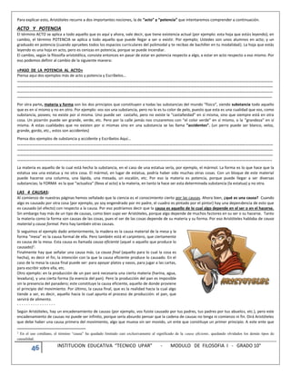 46 INSTITUCION EDUCATIVA “TECNICO UPAR” - MODULO DE FILOSOFIA I - GRADO 10°
Para explicar esto, Aristóteles recurre a dos importantes nociones, la de “acto” y “potencia” que intentaremos comprender a continuación.
ACTO Y POTENCIA
El término ACTO se aplica a todo aquello que es aquí y ahora, vale decir, que tiene existencia actual (por ejemplo: esta hoja que estás leyendo); en
cambio, el término POTENCIA se aplica a todo aquello que puede llegar a ser o existir. Por ejemplo; Ustedes son unos alumnos en acto; y un
graduado en potencia (cuando apruebes todos los espacios curriculares del polimodal y te recibas de bachiller en tu modalidad). La hoja que estás
leyendo es una hoja en acto, pero es cenizas en potencia, porque se puede incendiar.
El cambio, según la filosofía aristotélica, consiste entonces en pasar de estar en potencia respecto a algo, a estar en acto respecto a eso mismo. Por
eso podemos definir al cambio de la siguiente manera:
«PASO DE LA POTENCIA AL ACTO»
Piensa aquí dos ejemplos más de acto y potencia y Escríbelos…
………………………………………………………………………………………………………………………………………………………………………………………………………………………………
………………………………………………………………………………………………………………………………………………………………………………………………………………………………
………………………………………………………………………………………………………………………………………………………………………………………………………………………………
……………………………………………………………………………………………………………………………………………………………………………………………………………………………..
Por otra parte, materia y forma son los dos principios que constituyen a todas las substancias del mundo “físico”, siendo substancia todo aquello
que es en sí mismo y no en otro. Por ejemplo: vos sos una substancia, pero no lo es tu color de pelo, puesto que esta es una cualidad que vos, como
substancia, posees; no existe por sí misma. Uno puede ser castaño, pero no existe la “castañeidad” en sí misma, sino que siempre está en otra
cosa. Un pizarrón puede ser grande, verde, etc. Pero por la calle jamás nos cruzaremos con “el color verde” en sí mismo, o la “grandeza” en sí
misma. A estas cualidades que no existen por si mismas sino en una substancia se las llama “accidentes”. (un perro puede ser blanco, veloz,
grande, gordo, etc., estos son accidentes)
Piensa dos ejemplos de substancia y accidente y Escríbelos Aquí…
………………………………………………………………………………………………………………………………………………………………………………………………………………………………
………………………………………………………………………………………………………………………………………………………………………………………………………………………………
………………………………………………………………………………………………………………………………………………………………………………………………………………………………
……………………………………………………………………………………………………………………………………………………………………………………………………………………………..
La materia es aquello de lo cual está hecha la substancia, en el caso de una estatua sería, por ejemplo, el mármol. La forma es lo que hace que la
estatua sea una estatua y no otra cosa. El mármol, en lugar de estatua, podría haber sido muchas otras cosas. Con un bloque de este material
puede hacerse una columna, una lápida, una mesada, un escalón, etc. Por eso la materia es potencia, porque puede llegar a ser diversas
substancias; la FORMA es la que “actualiza” (lleva al acto) a la materia, en tanto la hace ser esta determinada substancia (la estatua) y no otra.
LAS 4 CAUSAS:
Al comienzo de nuestras páginas hemos señalado que la ciencia es el conocimiento cierto por las causas. Ahora bien, ¿qué es una causa? Cuando
algo es causado por otra cosa (por ejemplo, yo soy engendrado por mi padre, el cuadro es pintado por el pintor) hay una dependencia de esto que
es causado (el efecto) con respecto a la causa. Por eso podríamos decir que la causa es aquello de lo cual algo depende en el ser o en el hacerse.
Sin embargo hay más de un tipo de causas, como bien supo ver Aristóteles, porque algo depende de muchos factores en su ser o su hacerse. Tanto
la materia como la forma son causas de las cosas, pues el ser de las cosas depende de su materia y su forma. Por eso Aristóteles hablaba de causa
material y causa formal. Pero hay también otras causas.
Si seguimos el ejemplo dado anteriormente, la madera es la causa material de la mesa y la
forma “mesa” es la causa formal de ella. Pero también está el carpintero, que ciertamente
es causa de la mesa. Esta causa es llamada causa eficiente (aquel o aquello que produce lo
causado)2.
Finalmente hay que señalar una causa más. La causa final (aquello para lo cual la cosa es
hecha), es decir el fin, la intención con la que la causa eficiente produce lo causado. En el
caso de la mesa la causa final puede ser: para apoyar platos y vasos, para jugar a las cartas,
para escribir sobre ella, etc.
Otro ejemplo: en la producción de un pan será necesaria una cierta materia (harina, agua,
levadura), y una cierta forma (la esencia del pan). Pero la producción del pan es imposible
sin la presencia del panadero; este constituye la causa eficiente, aquello de donde proviene
el principio del movimiento. Por último, la causa final, que es la realidad hacia la cual algo
tiende a ser, es decir, aquello hacia lo cual apunta el proceso de producción: el pan, que
servirá de alimento.
- - - - - - - - - - - - - - - - -
Según Aristóteles, hay un encadenamiento de causas (por ejemplo, vos fuiste causado por tus padres, tus padres por tus abuelos, etc.), pero este
encadenamiento de causas no puede ser infinito, porque sería absurdo pensar que la cadena de causas no tenga ni comienzo ni fin. Dirá Aristóteles
que debe haber una causa primera del movimiento, algo que mueva sin ser movido, un ente que constituye un primer principio. A este ente que
2
En el uso cotidiano, el término “causa” ha quedado limitado casi exclusivamente al significado de la causa eficiente, quedando olvidados los demás tipos de
causalidad.
 