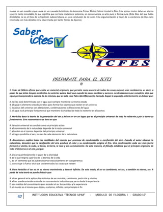 47 INSTITUCION EDUCATIVA “TECNICO UPAR” - MODULO DE FILOSOFIA I - GRADO 10°
mueve sin ser movido y que causa sin ser causado Aristóteles lo denomina Primer Motor, Motor Inmóvil o Dios. Este primer motor debe ser eterno
y por lo tanto inmutable, lo que significa que no tiene materia ni potencia; en consecuencia es acto puro o forma pura. (Este Dios del que habla
Aristóteles no es el Dios de la tradición Judeocristiana, es una conclusión de la razón. Esta argumentación a favor de la existencia de Dios será
retomada con más detalles en la edad media por Santo Tomás de Aquino).
PREPARATE PARA EL ICFES
@
1. Tales de Mileto afirma que existe un material originario que persiste como esencia de todas las cosas aunque sean cambiantes, es decir, a
pesar de que éstas tengan accidentes. Lo anterior quiere decir que cuando las cosas cambian y perecen, no desaparecen por completo, sino que
sigue permaneciendo la esencia de las mismas, que en este caso Tales identifica con lo húmedo. Según lo expuesto anteriormente se deduce que:
A. la vida está determinada por el agua que siempre mantiene su mismo estado
B. el agua es elemento creado por Dios para formar los objetos que existen en el universo
C. las cosas del universo son alteraciones, condensaciones o dilataciones del agua
D. el agua es el principio fundamental que mantiene la vitalidad de todo lo existente en el cosmos
2. Heráclito basa la teoría de la generación del ser y del no ser en un logos que es el principio universal de todo lo existente y por lo tanto su
fundamento. Este razonamiento se basa en que
A. la razón universal se concibe como un principio activo
B. el movimiento de la naturaleza depende de la razón universal
C. el orden en el cosmos depende del principio universal
D. el logos posibilita el ser y no ser de cada elemento de la naturaleza
3. Anaxímenes explica todas las realidades del cosmos por procesos de condensación o rarefacción del aire. Cuando el autor observa la
naturaleza, descubre que la rarefacción del aire produce el calor y su condensación origina el frío. Una condensación cada vez más fuerte
formará el viento, la nube, la lluvia, la tierra, la roca y así sucesivamente. De esta manera, el filósofo establece que el principio originario de
todo el Universo es el aire, porque:
A. encarna perfectamente el papel de la divinidad
B. es lo que respira y por eso es la esencia de la vida
C. es un elemento que se puede observar exclusivamente en la experiencia
D. constituye la fuerza vital que sostiene todas las cosas que existen
4. Para Heráclito el ser es en su eterno movimiento y devenir infinito. De este modo, el ser es cambiante, no ser, y también es eterno, ser. A
partir de esta teoría se puede deducir que:
A. al ser general se le aplican los atributos de ser mutable, cambiante, particular y relativo
B. el ser puede entenderse desde un razonamiento inductivo que parte desde la experiencia
C. son medios del conocimiento para acceder al ser los sentidos y la experiencia
D. el mundo es el mismo para todos, es eterno, infinito y sin principio ni fin
 