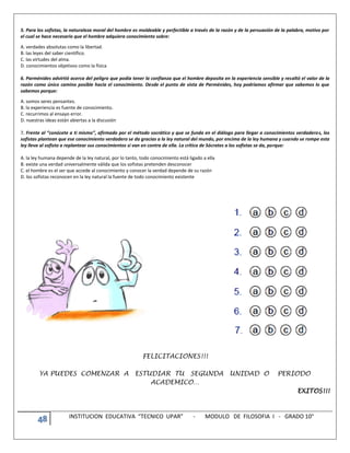 48 INSTITUCION EDUCATIVA “TECNICO UPAR” - MODULO DE FILOSOFIA I - GRADO 10°
5. Para los sofistas, la naturaleza moral del hombre es moldeable y perfectible a través de la razón y de la persuasión de la palabra, motivo por
el cual se hace necesario que el hombre adquiera conocimiento sobre:
A. verdades absolutas como la libertad.
B. las leyes del saber científico.
C. las virtudes del alma.
D. conocimientos objetivos como la física
6. Parménides advirtió acerca del peligro que podía tener la confianza que el hombre deposita en la experiencia sensible y resaltó el valor de la
razón como único camino posible hacia el conocimiento. Desde el punto de vista de Parménides, hoy podríamos afirmar que sabemos lo que
sabemos porque:
A. somos seres pensantes.
B. la experiencia es fuente de conocimiento.
C. recurrimos al ensayo error.
D. nuestras ideas están abiertas a la discusión
7. Frente al “conócete a ti mismo”, afirmado por el método socrático y que se funda en el diálogo para llegar a conocimientos verdaderos, los
sofistas plantean que ese conocimiento verdadero se da gracias a la ley natural del mundo, por encima de la ley humana y cuando se rompe esta
ley lleva al sofista a replantear sus conocimientos si van en contra de ella. La crítica de Sócrates a los sofistas se da, porque:
A. la ley humana depende de la ley natural, por lo tanto, todo conocimiento está ligado a ella
B. existe una verdad universalmente válida que los sofistas pretenden desconocer
C. el hombre es el ser que accede al conocimiento y conocer la verdad depende de su razón
D. los sofistas reconocen en la ley natural la fuente de todo conocimiento existente
FELICITACIONES!!!
YA PUEDES COMENZAR A ESTUDIAR TU SEGUNDA UNIDAD O PERIODO
ACADEMICO…
EXITOS!!!
 
