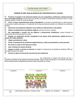 4 INSTITUCION EDUCATIVA “TECNICO UPAR” - MODULO DE FILOSOFIA I - GRADO 10°
NORMAS DE ORO: REGLAS BASICAS DE CONVIVENCIA EN EL COLEGIO
Practicar el respeto en las relaciones diarias con sus compañeros, profesores y demás personas
de la comunidad educativa: el buen trato a los demás y el respeto a la diferencia contribuye a tener un mejor
ambiente escolar y crecer el círculo de amigos.
Tener un buen comportamiento social y disciplinario: el correcto comportamiento en clase favorece
la convivencia pacífica del grupo y el desarrollo de la clase permitiendo asimilar con facilidad los contenidos
del área.
Solucionar los problemas hablando, nunca utilice la violencia física ni de palabra.
Utilizar constantemente las palabras mágicas: permiso, por favor y gracias.
Ser responsable y cumplir con los deberes y compromisos académicos: porque favorece la
comprensión de los temas vistos en el área.
Emplear un vocabulario acorde y apropiado en las clases. Evite expresiones subidas de tono o
soeces (las malas palabras).
Llegar puntualmente a clase.
Portar correctamente los uniformes reglamentarios y cuidar la presentación y aseo personal.
No comer en clase ni tirar basuras al suelo.
Usar el tiempo de manera eficiente.
Apagar el celular o ponerlo en silencio (el colegio no responde por la pérdida de celulares, MP4 y/o
otro objeto distractor de clase).
Conocer y aplicar el manual de convivencia de la institución.
Yo __________________________________________ me comprometo a repasar las Normas de Oro y
ponerlas en práctica en las clases de Ciencias Sociales. Estas normas contribuyen a la formación personal y
harán posible alcanzar satisfactoriamente las metas propuestas en el área.
__________________________ _________________________ ________________________
Estudiante Acudiente Profesor
 