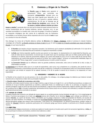 7 INSTITUCION EDUCATIVA “TECNICO UPAR” - MODULO DE FILOSOFIA I - GRADO 10°
I. Comienzo y Origen de la filosofía
La filosofía surge en Grecia como oposición al
pensamiento mítico, que sumistraba una
concepción antropomórfica, impropia para una
Grecia que había logrado gran desarrollo, en el
ámbito del arte, el comercio y grandes edificios
arquitectónicos. De allí que se sostenga que el
primer filosofo fue Jenofontes, quien sostuvo: “Si
los bueyes y caballos hablasen tendrían por dioses
bueyes y caballos”, queriendo decir con esto que los dioses de aquel entonces tenían las
mismas características del ser humano (violentos, lascivos, borrachos, etc.), lo que
resultaba inconcebible en un pueblo culto, como eran los griegos. El hombre al quedarse
sin respuestas mitológicas que den cuenta de la explicación para los fenómenos
inconcebibles, se ve forzado a buscar dichas respuestas solo con el uso de la razón, lo que
va a constituir el inicio de la filosofía.
Para distinguir los inicios de la filosofía debemos señalar, la diferencia entre Origen y Comienzo, siendo el comienzo la relación histórica
cronológica de la filosofía: La filosofía comienza en Grecia el siglo VI A. C. En tanto el origen es el impulso psicológico que mueve al hombre a
filosofar, el cual, hasta hoy día es:
 El Asombro que impulsa a buscar respuestas racionales a los fenómenos que le producen perplejidad y/o admiración. En el caso de los
Presocráticos es la naturaleza física de lo existente. En especial el movimiento o cambio.
 La Duda, que intenta responder aquellos asuntos que parecen no muy seguros. Su representante en la modernidad fue Descartes, que
dudo de todos tipo de conocimiento: el sensorial que me puede hacer que me equivoque, dado que con fiebre puedo percibir algo no
existente en el exterior; duda del conocimiento religioso, por cuanto está basado en la fe y no en la razón; duda de las ciencias físico-
matemáticas, por cuanto estas podrían ser puesta en la mente “por un genio maligno”. Al buscar un conocimiento indubitable, llega a la
conclusión del “Pienso, luego existo”, ya que es imposible pensar sin existir y existir sin pensar.
 La Conmoción Humana que es reflexionar sobre los grandes problemas existenciales, tales como el sentido de la vida, la vejez, la
enfermedad y la muerte.
La importancia de la filosofía radica que en un mundo de especialistas, cada cual es muy competente en su disciplina, pero pierde de vista la
totalidad de los fenómenos y conocimientos que estén más allá de su experticia, a la filosofía le correspondería unificar los conocimientos dispersos
para suministrar una mirada en conjunto de los saberes humanos, a fin de no perder la esencia de lo humano y no enajenarlos en mera
especialidad.
1.1. ANTECEDENTES Y NACIMIENTO DE LA FILOSOFÍA
La filosofía no fue creación de una sola persona o de un solo pueblo. Sin embargo, a los antiguos griegos les debemos que hubieran tomado
conciencia de su importancia y haber sido sus principales impulsores.
1. Filosofía antigua: Filosofía de la naturaleza y de la Polis
La filosofía, como toda creación humana, tuvo un origen histórico, surge en Grecia, en el siglo VI a.C., con los filósofos presocráticos; se origina en el
momento en el que el hombre experimenta un asombro o admiración frente a la realidad que lo rodea. En un principio, la respuesta a este
asombro primigenio surgió en forma de mitos (formas pre filosóficas). Luego de estas primeras explicaciones, llegaron aquellas que daban cuenta
de la existencia de un Arjé o Principio Fundamental, permitiendo de esta manera buscar de una manera más sistemática y metódica el sentido el
significado del pensamiento construido en esa época
2. El nacimiento de la Filosofía
La palabra filosofía sólo comenzó a ser utilizada de manera regular en un sentido parecido al actual alrededor del siglo V a.c. En la ciudad griega de
Atenas. El primero que propuso en un texto una definición precisa de la filosofía, fue el ateniense Platón, quien atribuyó esa definición a su
maestro Sócrates, es a partir de Sócrates, Platón y Aristóteles que los griegos empezaron a hablar con propiedad de filósofos, de escuelas de
filosofía y de textos filosóficos. Sin embargo, se acepta que la actividad filosófica comenzó hacia el siglo VIII a. c. Así no tuviese aún ese nombre.
Muchos pensadores griegos que vivieron antes de Sócrates, o que fueron sus contemporáneos, los llamaron presocráticos, también reciben el
nombre de “filósofos” Existieron condiciones particulares de la civilización griega que hicieron posible el nacimiento de la filosofía occidental.
Veamos:
3. La religión Griega
En el pensamiento religioso encontraron un intento por explicar el mundo natural y el mundo social a partir de narraciones legendarias, o mitos, en
las que participan los dioses y los hombres; existieron dos tradiciones a saber:
 