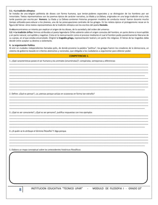 8 INSTITUCION EDUCATIVA “TECNICO UPAR” - MODULO DE FILOSOFIA I - GRADO 10°
3.1. •La tradición olímpica:
Se trataba de una religión politeísta de dioses con forma humana, que tenían poderes especiales y se distinguían de los hombres por ser
inmortales. Textos representativos son los poemas épicos de carácter narrativo, La Ilíada y La Odisea, originados en una larga tradición oral y más
tarde puestos por escrito por Homero. La Ilíada y La Odisea contienen historias proponen modelos de conducta moral: fueron durante mucho
tiempo utilizados para educar a los jóvenes, una de las preocupaciones centrales de los griegos. En los relatos épicos el protagonismo recae en la
figura del héroe: otros textos representativos de la tradición olímpica son los escritos del poeta Hesíodo.
Enellosencontramos un intento por explicar el origen de los dioses, de la sociedad y del orden del universo.
3.2. • La tradición órfica: himnos atribuidos al poeta legendario Orfeo advierte sobre el origen convulso del hombre, en parte divino e incorruptible
y en parte natural, corruptible y negativo. Creía en la reencarnación como el proceso mediante el cual el hombre podía paulatinamente liberarse de
su cuerpo, en el que estaba encarcelado. Originó la tragedia griega, representación teatral y en parte rito religioso. El héroe de las tragedias debe
decidir entre aceptar su destino o violentarlo.
4. La organización Política
Al vivir en ciudades independientes llamadas polis, de donde proviene la palabra “política”, los griegos fueron los creadores de la democracia, un
sistema de gobierno basado en criterios abstractos y racionales, que obligaba a los ciudadanos a argumentar para obtener poder.
COMPETENCIAS 1.
1. ¿Qué características posee el ser humano y los animales (enuméralas)?; compáralas; semejanzas y diferencias
………………………………………………………………………………………………………………………………………………………………………………………………………………………………
………………………………………………………………………………………………………………………………………………………………………………………………………………………………
………………………………………………………………………………………………………………………………………………………………………………………………………………………………
………………………………………………………………………………………………………………………………………………………………………………………………………………………………
…………………………………………………………………………………………………………………………………………………………………………………………………………………………
………………………………………………………………………………………………………………………………………………………………………………………………………………………………
………………………………………………………………………………………………………………………………………………………………………………………………………………………………
………………………………………………………………………………………………………………………………………………………………………………………………………………………………
………………………………………………………………………………………………………………………………………………………………………………………………………………………………
…………………………………………………………………………………………………………………………………………………………………………………………………………………………
2. Define: ¿Qué es pensar?, ¿si, piensas porque actúas en ocasionas en forma tan extraña?
………………………………………………………………………………………………………………………………………………………………………………………………………………………………
………………………………………………………………………………………………………………………………………………………………………………………………………………………………
………………………………………………………………………………………………………………………………………………………………………………………………………………………………
………………………………………………………………………………………………………………………………………………………………………………………………………………………………
…………………………………………………………………………………………………………………………………………………………………………………………………………………………
3. ¿Qué es ser consciente?, ¿Qué es ser persona?, justifica respuestas con tres ejemplos
………………………………………………………………………………………………………………………………………………………………………………………………………………………………
………………………………………………………………………………………………………………………………………………………………………………………………………………………………
………………………………………………………………………………………………………………………………………………………………………………………………………………………………
………………………………………………………………………………………………………………………………………………………………………………………………………………………………
…………………………………………………………………………………………………………………………………………………………………………………………………………………………
4. ¿A quién se le atribuye el término filosofía? Y diga porque.
………………………………………………………………………………………………………………………………………………………………………………………………………………………………
………………………………………………………………………………………………………………………………………………………………………………………………………………………………
………………………………………………………………………………………………………………………………………………………………………………………………………………………………
………………………………………………………………………………………………………………………………………………………………………………………………………………………………
…………………………………………………………………………………………………………………………………………………………………………………………………………………………
5. Elabora un mapa conceptual sobre los antecedentes históricos filosóficos
 