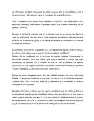 La información contable o financiera de poco nos sirve sino la interpretamos, sino la
comprendemos, y allí es donde surge la necesidad del análisis financiero.


Cada componente de un estado financiero tiene un significado y en efecto dentro de la
estructura contable y financiera de la empresa, efecto que se debe identificar y de ser
posible, cuantificar.


Conocer el porqué la empresa está en la situación que se encuentra, sea buena o
mala, es importante para así mismo poder proyectar soluciones o alternativas para
enfrentar los problemas surgidos, o para idear estrategias encaminadas a aprovechar
los aspectos positivos.


Sin el análisis financiero no es posible haces un diagnóstico del actual de la empresa, y
sin ello no habrá pautar para señalar un derrotero a seguir en el futuro.
Muchos de los problemas de la empresa se pueden anticipar interpretando la
información contable, pues esta refleja cada síntoma negativo o positivo que vaya
presentando la empresa en la medida en que se van sucediendo los hechos
económicos. Existe un gran número de indicadores y razones financieras que permiten
realizar un completo y exhaustivo análisis de una empresa.


Muchos de estos indicadores no son de mayor utilidad aplicados de forma individual o
aislada, por lo que es preciso recurrir a varios de ellos con el fin de hacer un estudio
completo que cubra todos los aspectos y elementos que conforman la realidad
financiera de toda empresa.


El análisis financiero es el que permite que la contabilidad sea útil a la hora de tomar
las decisiones, puesto que la contabilidad sino es leía simplemente no dice nada y
menos para un directivo que poco conoce de contabilidad, luego el análisis financiero
es imprescindible para que la contabilidad cumpla con el objetivo más importante para
la que fue ideada que cual fue el de servir de base para la toma de decisiones.
 