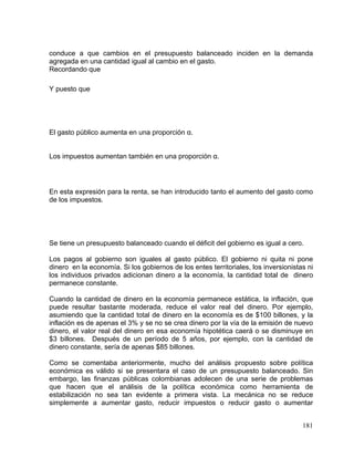 181
conduce a que cambios en el presupuesto balanceado inciden en la demanda
agregada en una cantidad igual al cambio en el gasto.
Recordando que
Y puesto que
El gasto público aumenta en una proporción α.
Los impuestos aumentan también en una proporción α.
En esta expresión para la renta, se han introducido tanto el aumento del gasto como
de los impuestos.
Se tiene un presupuesto balanceado cuando el déficit del gobierno es igual a cero.
Los pagos al gobierno son iguales al gasto público. El gobierno ni quita ni pone
dinero en la economía. Si los gobiernos de los entes territoriales, los inversionistas ni
los individuos privados adicionan dinero a la economía, la cantidad total de dinero
permanece constante.
Cuando la cantidad de dinero en la economía permanece estática, la inflación, que
puede resultar bastante moderada, reduce el valor real del dinero. Por ejemplo,
asumiendo que la cantidad total de dinero en la economía es de $100 billones, y la
inflación es de apenas el 3% y se no se crea dinero por la vía de la emisión de nuevo
dinero, el valor real del dinero en esa economía hipotética caerá o se disminuye en
$3 billones. Después de un período de 5 años, por ejemplo, con la cantidad de
dinero constante, sería de apenas $85 billones.
Como se comentaba anteriormente, mucho del análisis propuesto sobre política
económica es válido si se presentara el caso de un presupuesto balanceado. Sin
embargo, las finanzas públicas colombianas adolecen de una serie de problemas
que hacen que el análisis de la política económica como herramienta de
estabilización no sea tan evidente a primera vista. La mecánica no se reduce
simplemente a aumentar gasto, reducir impuestos o reducir gasto o aumentar
 