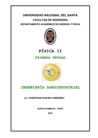 UNIVERSIDAD NACIONAL DEL SANTA
DEPARTAMENTO ACADÉMICO DE ENERGÍA Y FÍSICA              FÍSICA II




           UNIVERSIDAD NACIONAL DEL SANTA
                       FACULTAD DE INGENIERÍA
        DEPARTAMENTO ACADÉMICO DE ENERGÍA Y FÍSICA




                              FÍSICA II
                          PRIMERA UNIDAD




        INGENIERÍA AGROINDUSTRIAL

            Lic. CHRISTIAN PUICAN FARROÑAY



                             NUEVO CHIMBOTE – PERÚ

                                             2010




Lic. CHRISTIAN PUICAN FARROÑAY                       FÍSICA II
 
