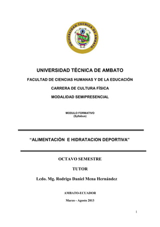 UNIVERSIDAD TÉCNICA DE AMBATO
FACULTAD DE CIENCIAS HUMANAS Y DE LA EDUCACIÓN

          CARRERA DE CULTURA FÍSICA

          MODALIDAD SEMIPRESENCIAL



                 MODULO FORMATIVO
                     (Syllabus)




 “ALIMENTACIÒN E HIDRATACION DEPORTIVA”



             OCTAVO SEMESTRE

                     TUTOR

   Lcdo. Mg. Rodrigo Daniel Mena Hernández


                AMBATO-ECUADOR

                 Marzo - Agosto 2013


                                                 1
 