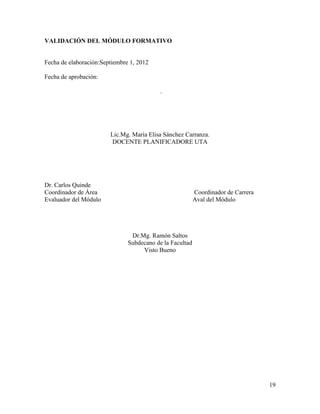 VALIDACIÓN DEL MÓDULO FORMATIVO


Fecha de elaboración:Septiembre 1, 2012

Fecha de aprobación:

                                           .




                        Lic.Mg. María Elisa Sánchez Carranza.
                         DOCENTE PLANIFICADORE UTA




Dr. Carlos Quinde
Coordinador de Área                                       Coordinador de Carrera
Evaluador del Módulo                                      Aval del Módulo




                                Dr.Mg. Ramón Saltos
                               Subdecano de la Facultad
                                    Visto Bueno




                                                                                   19
 