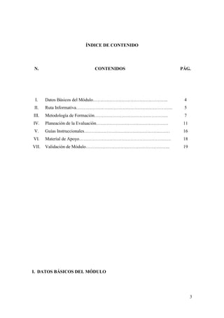 ÍNDICE DE CONTENIDO




N.                      CONTENIDOS                   PÁG.




 I.    Datos Básicos del Módulo…………………………………………..     4
II.    Ruta Informativa……………………………………………………….         5
III.   Metodología de Formación………………………………………….      7
IV.    Planeación de la Evaluación…………………………………………    11
V.     Guías Instruccionales…………………………………………………       16
VI.    Material de Apoyo…………………………………………………….         18
VII.   Validación de Módulo………………………………………………..       19




I. DATOS BÁSICOS DEL MÓDULO




                                                           3
 