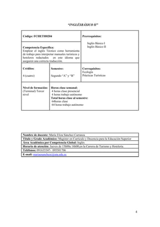 “INGLÉSBÁSICO II”


Código: FCHETH0204                                  Prerrequisitos:

                                                        Inglés Básico I
Competencia Específica:                                 Inglés Básico II
Emplear el inglés Técnico como herramienta
de trabajo para interpretar manuales turísticos y
hoteleros redactados en este idioma que
aseguren una correcta traducción.

Créditos:               Semestre:                   Correquisitos:
                                                    Ecología
4 (cuatro)              Segundo “A” y “B”           Prácticas Turísticas



Nivel de formación:     Horas clase semanal:
(Terminal) Tercer       4 horas clase presencial
nivel                   4 horas trabajo autónomo
                        Total horas clase al semestre:
                        64horas clase
                        64 horas trabajo autónomo




Nombre de docente: María Eliza Sánchez Carranza
Título y Grado Académico: Magíster en Currículo y Docencia para la Educación Superior
Área Académica por Competencia Global: Inglés
Horario de atención: Jueves de 15h00a 16h00,en la Carrera de Turismo y Hotelería.
Teléfonos: 091635347- 095501706
E-mail: mariaesanchezc@uta.edu.ec




                                                                                        4
 