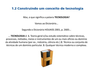 Mas, o que significa a palavra TECNOLOGIA?
Vamos ao Dicionário...
Segundo o Dicionário HOUAISS 2001, p. 2683...
... TECNOLOGIA é: 1. Teoria geral e/ou estudo sistemático sobre técnicas,
processos, métodos, meios e instrumentos de um ou mais ofícios ou domínio
da atividade humana (por ex., indústria, ciência etc.) 2. Técnica ou conjunto de
técnicas de um domínio particular. 3. Qualquer técnica moderna e complexa.
 