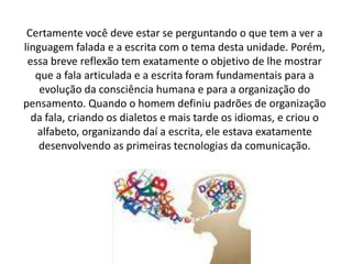 Certamente você deve estar se perguntando o que tem a ver a
linguagem falada e a escrita com o tema desta unidade. Porém,
essa breve reflexão tem exatamente o objetivo de lhe mostrar
que a fala articulada e a escrita foram fundamentais para a
evolução da consciência humana e para a organização do
pensamento. Quando o homem definiu padrões de organização
da fala, criando os dialetos e mais tarde os idiomas, e criou o
alfabeto, organizando daí a escrita, ele estava exatamente
desenvolvendo as primeiras tecnologias da comunicação.
 