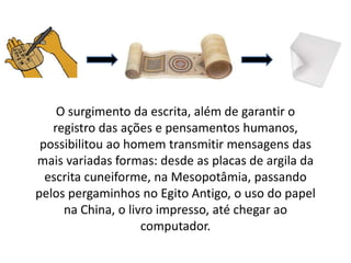 O surgimento da escrita, além de garantir o
registro das ações e pensamentos humanos,
possibilitou ao homem transmitir mensagens das
mais variadas formas: desde as placas de argila da
escrita cuneiforme, na Mesopotâmia, passando
pelos pergaminhos no Egito Antigo, o uso do papel
na China, o livro impresso, até chegar ao
computador.
 