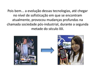 Pois bem... a evolução dessas tecnologias, até chegar
no nível de sofisticação em que se encontram
atualmente, provocou mudanças profundas na
chamada sociedade pós-industrial, durante a segunda
metade do século XX.
 