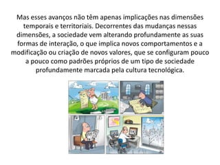 Mas esses avanços não têm apenas implicações nas dimensões
temporais e territoriais. Decorrentes das mudanças nessas
dimensões, a sociedade vem alterando profundamente as suas
formas de interação, o que implica novos comportamentos e a
modificação ou criação de novos valores, que se configuram pouco
a pouco como padrões próprios de um tipo de sociedade
profundamente marcada pela cultura tecnológica.
 