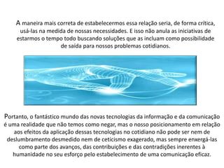 A maneira mais correta de estabelecermos essa relação seria, de forma crítica,
usá-las na medida de nossas necessidades. E isso não anula as iniciativas de
estarmos o tempo todo buscando soluções que as incluam como possibilidade
de saída para nossos problemas cotidianos.
Portanto, o fantástico mundo das novas tecnologias da informação e da comunicação
é uma realidade que não temos como negar, mas o nosso posicionamento em relação
aos efeitos da aplicação dessas tecnologias no cotidiano não pode ser nem de
deslumbramento desmedido nem de ceticismo exagerado, mas sempre enxergá-las
como parte dos avanços, das contribuições e das contradições inerentes à
humanidade no seu esforço pelo estabelecimento de uma comunicação eficaz.
 