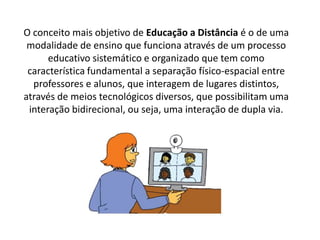 O conceito mais objetivo de Educação a Distância é o de uma
modalidade de ensino que funciona através de um processo
educativo sistemático e organizado que tem como
característica fundamental a separação físico-espacial entre
professores e alunos, que interagem de lugares distintos,
através de meios tecnológicos diversos, que possibilitam uma
interação bidirecional, ou seja, uma interação de dupla via.
 