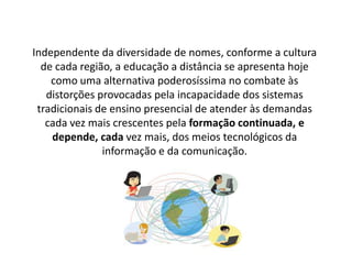 Independente da diversidade de nomes, conforme a cultura
de cada região, a educação a distância se apresenta hoje
como uma alternativa poderosíssima no combate às
distorções provocadas pela incapacidade dos sistemas
tradicionais de ensino presencial de atender às demandas
cada vez mais crescentes pela formação continuada, e
depende, cada vez mais, dos meios tecnológicos da
informação e da comunicação.
 