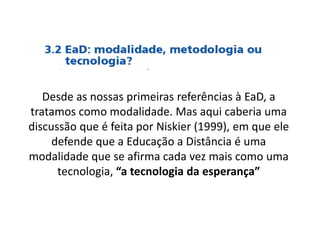 Desde as nossas primeiras referências à EaD, a
tratamos como modalidade. Mas aqui caberia uma
discussão que é feita por Niskier (1999), em que ele
defende que a Educação a Distância é uma
modalidade que se afirma cada vez mais como uma
tecnologia, “a tecnologia da esperança”
 