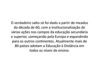 O verdadeiro salto só foi dado a partir de meados
da década de 60, com a institucionalização de
várias ações nos campos da educação secundária
e superior, começando pela Europa e expandindo
para os outros continentes. Atualmente mais de
80 países adotam a Educação à Distância em
todos os níveis de ensino.
 