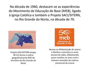 Na década de 1960, destacam-se as experiências
do Movimento de Educação de Base (MEB), ligado
à Igreja Católica e também o Projeto SACI/SITERN,
no Rio Grande do Norte, na década de 70.
Projeto SACI/SITERN atingiu
40 mil alunos e cobria
geograficamente 60% do
território do Rio Grande do
Norte
Atuava na Alfabetização de Jovens
e Adultos e veiculava as aulas
através do rádio, alfatetizando
quem residina na zona rural e
estavam excluídos do sistema
presencial de ensino
 