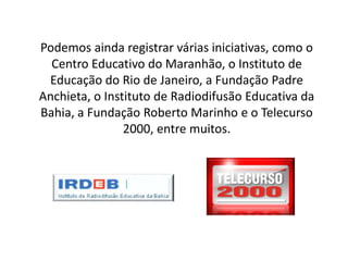 Podemos ainda registrar várias iniciativas, como o
Centro Educativo do Maranhão, o Instituto de
Educação do Rio de Janeiro, a Fundação Padre
Anchieta, o Instituto de Radiodifusão Educativa da
Bahia, a Fundação Roberto Marinho e o Telecurso
2000, entre muitos.
 