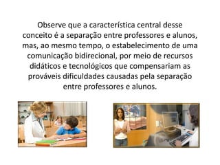Observe que a característica central desse
conceito é a separação entre professores e alunos,
mas, ao mesmo tempo, o estabelecimento de uma
comunicação bidirecional, por meio de recursos
didáticos e tecnológicos que compensariam as
prováveis dificuldades causadas pela separação
entre professores e alunos.
 