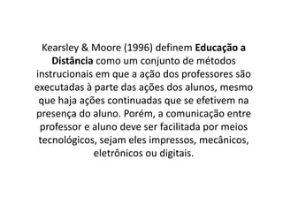 Kearsley & Moore (1996) definem Educação a
Distância como um conjunto de métodos
instrucionais em que a ação dos professores são
executadas à parte das ações dos alunos, mesmo
que haja ações continuadas que se efetivem na
presença do aluno. Porém, a comunicação entre
professor e aluno deve ser facilitada por meios
tecnológicos, sejam eles impressos, mecânicos,
eletrônicos ou digitais.
 