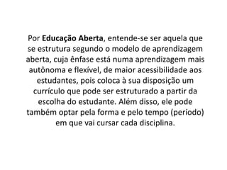 Por Educação Aberta, entende-se ser aquela que
se estrutura segundo o modelo de aprendizagem
aberta, cuja ênfase está numa aprendizagem mais
autônoma e flexível, de maior acessibilidade aos
estudantes, pois coloca à sua disposição um
currículo que pode ser estruturado a partir da
escolha do estudante. Além disso, ele pode
também optar pela forma e pelo tempo (período)
em que vai cursar cada disciplina.
 