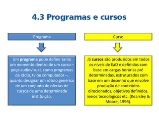 Programa
Um programa pode definir tanto
um momento dentro de um curso –
peça audiovisual, como programas
de rádio, tv ou computador –,
quanto designar um rótulo genérico
de um conjunto de ofertas de
cursos de uma determinada
instituição.
Curso
Já cursos são produzidos em todos
os níveis de EaD e definidos com
base em cargas horárias pré
determinadas, estruturados com
base em um desenho que envolve
produção de conteúdos
direcionados, objetivos definidos,
meios tecnológicos etc. (Kearsley &
Moore, 1996).
 