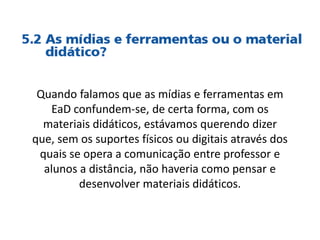 Quando falamos que as mídias e ferramentas em
EaD confundem-se, de certa forma, com os
materiais didáticos, estávamos querendo dizer
que, sem os suportes físicos ou digitais através dos
quais se opera a comunicação entre professor e
alunos a distância, não haveria como pensar e
desenvolver materiais didáticos.
 