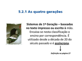 Sistemas de 1ª Geração – baseadas
no texto impresso ou escrito à mão.
Encaixa-se nesta classificação o
ensino por correspondência. É
utilizado desde a década de 20 do
século passado e é assíncrona.
Definição na página 27
 
