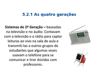 Sistemas de 2ª Geração – baseadas
na televisão e no áudio. Contavam
com a televisão e o rádio para captar
leituras ao vivo na sala de aula e
transmiti-las a outros grupos de
estudantes que algumas vezes
usavam o telefone para se
comunicar e tirar dúvidas com
professores.
 