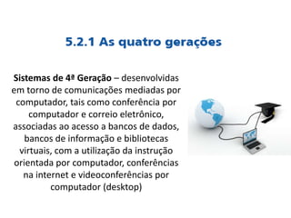 Sistemas de 4ª Geração – desenvolvidas
em torno de comunicações mediadas por
computador, tais como conferência por
computador e correio eletrônico,
associadas ao acesso a bancos de dados,
bancos de informação e bibliotecas
virtuais, com a utilização da instrução
orientada por computador, conferências
na internet e videoconferências por
computador (desktop)
 