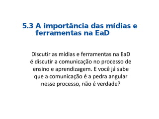 Discutir as mídias e ferramentas na EaD
é discutir a comunicação no processo de
ensino e aprendizagem. E você já sabe
que a comunicação é a pedra angular
nesse processo, não é verdade?
 