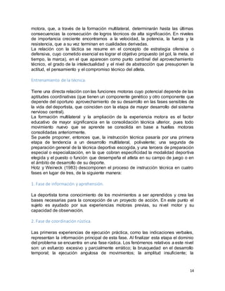 14
motora, que, a través de la formación multilateral, determinarán hasta las últimas
consecuencias la consecución de logros técnicos de alta significación. En niveles
de importancia creciente encontramos a la velocidad, la potencia, la fuerza y la
resistencia, que a su vez terminan en cualidades derivadas.
La relación con la táctica se resume en el concepto de estrategia ofensiva o
defensiva, cuyo cometido esencial es lograr el objetivo propuesto (el gol, la meta, el
tiempo, la marca), en el que aparecen como punto cardinal del aprovechamiento
técnico, el grado de la intelectualidad y el nivel de abstracción que presuponen la
actitud, el pensamiento y el compromiso técnico del atleta.
Entrenamiento de la técnica.
Tiene una directa relación con las funciones motoras cuyo potencial depende de las
aptitudes coordinativas (que tienen un componente genético y otro componente que
depende del oportuno aprovechamiento de su desarrollo en las fases sensibles de
la vida del deportista, que coinciden con la etapa de mayor desarrollo del sistema
nervioso central).
La formación multilateral y la ampliación de la experiencia motora es el factor
educativo de mayor significancia en la consolidación técnica ulterior, pues todo
movimiento nuevo que se aprende se consolida en base a huellas motoras
consolidadas anteriormente.
Se puede proponer, entonces que, la instrucción técnica pasaría por una primera
etapa de tendencia a un desarrollo multilateral, polivalente; una segunda de
preparación general de la técnica deportiva escogida, y una tercera de preparación
especial o especialización, en la que cobran especificidad la modalidad deportiva
elegida y el puesto o función que desempeña el atleta en su campo de juego o en
el ámbito de desarrollo de su deporte.
Hotz y Weineck (1983) descomponen el proceso de instrucción técnica en cuatro
fases en lugar de tres, de la siguiente manera:
1. Fase de información y aprehensión.
La deportista toma conocimiento de los movimientos a ser aprendidos y crea las
bases necesarias para la concepción de un proyecto de acción. En este punto el
sujeto es ayudado por sus experiencias motoras previas, su nivel motor y su
capacidad de observación.
2. Fase de coordinación rústica.
Las primeras experiencias de ejecución práctica, como las indicaciones verbales,
representan la información principal de esta fase. Al finalizar esta etapa el dominio
del problema se encuentra en una fase rústica. Los fenómenos relativos a este nivel
son: un esfuerzo excesivo y parcialmente errático; la brusquedad en el desarrollo
temporal; la ejecución angulosa de movimientos; la amplitud insuficiente; la
 