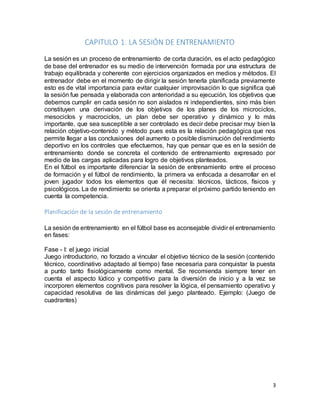3
CAPITULO 1. LA SESIÓN DE ENTRENAMIENTO
La sesión es un proceso de entrenamiento de corta duración, es el acto pedagógico
de base del entrenador es su medio de intervención formada por una estructura de
trabajo equilibrada y coherente con ejercicios organizados en medios y métodos. El
entrenador debe en el momento de dirigir la sesión tenerla planificada previamente
esto es de vital importancia para evitar cualquier improvisación lo que significa qué
la sesión fue pensada y elaborada con anterioridad a su ejecución, los objetivos que
debemos cumplir en cada sesión no son aislados ni independientes, sino más bien
constituyen una derivación de los objetivos de los planes de los microciclos,
mesociclos y macrociclos, un plan debe ser operativo y dinámico y lo más
importante, que sea susceptible a ser controlado es decir debe precisar muy bien la
relación objetivo-contenido y método pues esta es la relación pedagógica que nos
permite llegar a las conclusiones del aumento o posible disminución del rendimiento
deportivo en los controles que efectuemos, hay que pensar que es en la sesión de
entrenamiento donde se concreta el contenido de entrenamiento expresado por
medio de las cargas aplicadas para logro de objetivos planteados.
En el fútbol es importante diferenciar la sesión de entrenamiento entre el proceso
de formación y el fútbol de rendimiento, la primera va enfocada a desarrollar en el
joven jugador todos los elementos que él necesita: técnicos, tácticos, físicos y
psicológicos. La de rendimiento se orienta a preparar el próximo partido teniendo en
cuenta la competencia.
Planificación de la sesión de entrenamiento
La sesión de entrenamiento en el fútbol base es aconsejable dividir el entrenamiento
en fases:
Fase - I: el juego inicial
Juego introductorio, no forzado a vincular el objetivo técnico de la sesión (contenido
técnico, coordinativo adaptado al tiempo) fase necesaria para conquistar la puesta
a punto tanto fisiológicamente como mental. Se recomienda siempre tener en
cuenta el aspecto lúdico y competitivo para la diversión de inicio y a la vez se
incorporen elementos cognitivos para resolver la lógica, el pensamiento operativo y
capacidad resolutiva de las dinámicas del juego planteado. Ejemplo: (Juego de
cuadrantes)
 