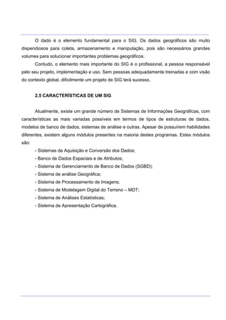 ___________________________________________________________________________________________________
____________________________________________________________________________________________________
O dado é o elemento fundamental para o SIG. Os dados geográficos são muito
dispendiosos para coleta, armazenamento e manipulação, pois são necessários grandes
volumes para solucionar importantes problemas geográficos.
Contudo, o elemento mais importante do SIG é o profissional, a pessoa responsável
pelo seu projeto, implementação e uso. Sem pessoas adequadamente treinadas e com visão
do contexto global, dificilmente um projeto de SIG terá sucesso.
2.5 CARACTERÍSTICAS DE UM SIG
Atualmente, existe um grande número de Sistemas de Informações Geográficas, com
características as mais variadas possíveis em termos de tipos de estruturas de dados,
modelos de banco de dados, sistemas de análise e outras. Apesar de possuírem habilidades
diferentes, existem alguns módulos presentes na maioria destes programas. Estes módulos
são:
- Sistemas de Aquisição e Conversão dos Dados;
- Banco de Dados Espaciais e de Atributos;
- Sistema de Gerenciamento de Banco de Dados (SGBD);
- Sistema de análise Geográfica;
- Sistema de Processamento de Imagens;
- Sistema de Modelagem Digital do Terreno – MDT;
- Sistema de Análises Estatísticas;
- Sistema de Apresentação Cartográfica.
 