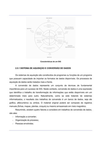 ___________________________________________________________________________________________________
____________________________________________________________________________________________________
Características de um SIG
2.5.1 SISTEMA DE AQUISIÇÃO E CONVERSÃO DE DADOS
Os sistemas de aquisição são constituídos de programas ou funções de um programa
que possuem capacidade de importar os formatos de dados disponíveis. Os processos de
aquisição de dados serão tratados mais a frente.
A conversão de dados representa um conjunto de técnicas de fundamental
importância para um sucesso de SIG. Neste contexto, conversão de dados é uma expressão
que identifica o trabalho de transformação de informações que estão disponíveis em um
determinado meio para outro. Naturalmente, como se está tratando de sistemas
informatizados, o resultado dos trabalhos de conversão é um banco de dados, seja ele
gráfico, alfanumérico ou ambos. O material original poderá ser composto de registros
manuais (fichas, mapas, plantas, croquis) ou mesmo armazenado em meio magnético.
Resumindo, existem quatro fatores a considera em trabalhos de conversão de dados,
são eles:
- Informação a converter;
- Organização do processo;
- Pessoas envolvidas;
 