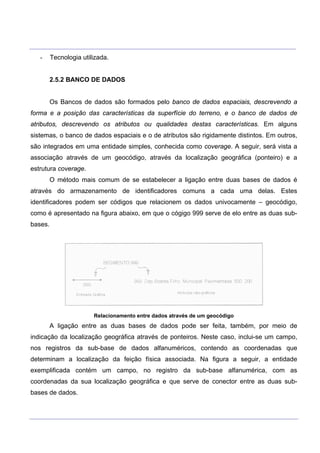 ___________________________________________________________________________________________________
____________________________________________________________________________________________________
- Tecnologia utilizada.
2.5.2 BANCO DE DADOS
Os Bancos de dados são formados pelo banco de dados espaciais, descrevendo a
forma e a posição das características da superfície do terreno, e o banco de dados de
atributos, descrevendo os atributos ou qualidades destas características. Em alguns
sistemas, o banco de dados espaciais e o de atributos são rigidamente distintos. Em outros,
são integrados em uma entidade simples, conhecida como coverage. A seguir, será vista a
associação através de um geocódigo, através da localização geográfica (ponteiro) e a
estrutura coverage.
O método mais comum de se estabelecer a ligação entre duas bases de dados é
através do armazenamento de identificadores comuns a cada uma delas. Estes
identificadores podem ser códigos que relacionem os dados univocamente – geocódigo,
como é apresentado na figura abaixo, em que o cógigo 999 serve de elo entre as duas sub-
bases.
Relacionamento entre dados através de um geocódigo
A ligação entre as duas bases de dados pode ser feita, também, por meio de
indicação da localização geográfica através de ponteiros. Neste caso, inclui-se um campo,
nos registros da sub-base de dados alfanuméricos, contendo as coordenadas que
determinam a localização da feição física associada. Na figura a seguir, a entidade
exemplificada contém um campo, no registro da sub-base alfanumérica, com as
coordenadas da sua localização geográfica e que serve de conector entre as duas sub-
bases de dados.
 