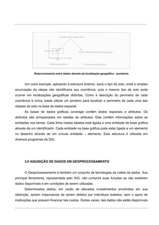 ___________________________________________________________________________________________________
____________________________________________________________________________________________________
Relacionamento entre dados através da localização geográfica - ponteiros
Um outro exemplo, aplicando a estrutura anterior, seria o tipo de solo, onde a simples
enunciação da classe não identificaria sua ocorrência, pois o mesmo tipo de solo pode
ocorrer em localizações geográficas distintas. Como a descrição do perímetro de cada
ocorrência é única, basta utilizar um ponteiro para localizar o perímetro de cada uma das
classes de solo na base de dados espacial.
As bases de dados gráficas coverage contêm dados espaciais e atributos. Os
atributos são armazenados em tabelas de atributos. Elas contêm informações sobre as
entidades nos temas. Cada linha nestas tabelas está ligada a uma entidade de base gráfica
através de um identificador. Cada entidade na base gráfica pode estar ligada a um elemento
no desenho através de um vínculo entidade – elemento. Esta estrutura é utilizada em
diversos programas de SIG.
3.0 AQUISIÇÃO DE DADOS EM GEOPROCESSAMENTO
O Geoprocessamento é também um conjunto de tecnologias de coleta de dados. Sua
principal ferramenta, representada pelo SIG, não cumprirá suas funções se não existirem
dados disponíveis e em condições de serem utilizadas.
Determinados dados, em razão de elevados investimentos envolvidos em sua
obtenção, seriam impensáveis de serem obtidos por indivíduos isolados, sem o apoio de
instituições que possam financiar tais custos. Outras vezes, tais dados não estão disponíveis
 