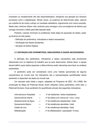 ___________________________________________________________________________________________________
____________________________________________________________________________________________________
(inexistem ou simplesmente não são disponibilizados), obrigando sua geração por diversos
processos como a digitalização. Muitas vezes, na ausência de determinado dado, opta-se
por substituí-lo de modo a atingir um resultado satisfatório, logicamente com menor precisão.
Neste caso, tenta-se utilizar mais variáveis para conseguir uma convergência de fatores que
consiga minimizar o efeito pela falta daquele dado.
Portanto, visando minimizar os problemas nesta etapa de aquisição de dados, pode-
se dividi-la em três partes:
- Definição de parâmetros, indicadores e dados necessários;
- Verificação dos Dados Existentes;
- Geração de Dados Digitais.
3.1 DEFINIÇÃO DOS PARÂMETROS, INDICADORES E DADOS NECESSÁRIOS.
A definição dos parâmetros, indicadores e dados necessários está obviamente
relacionada com os objetivos do trabalho que se quer desenvolver. Diante disso, a equipe
deverá definir quais dados espaciais e alfanuméricos serão relevantes para fazer as análises
pretendidas.
O parâmetro pode ser considerado como uma medida aproximada de alguma
característica do mundo real. Os indicadores são a representações quantificadas desse
parâmetro e dependem de dados do mundo real.
Um exemplo está citado a seguir, adaptado do Programa de ZEE / RJ (1998). Na
construção do Mapa de Potencial Social, foram utilizados vários parâmetros, entre eles, o
Potencial Humano. Esse parâmetro foi quantificado através dos seguintes indicadores:
Infra-estrutura Hospitalar → nº de habitantes / leitos hospitalares;
Sobrevivência Infantil → nº de óbitos com menos de 1 ano / vivos;
Abastecimento de Água → nº de residências abastecidas / total;
Saneamento Básico → nº de residências atendidas / total;
Coleta de Lixo → nº de residências atendidas / total;
Alfabetização → nº de alfabetizados / população> 5 anos.
 