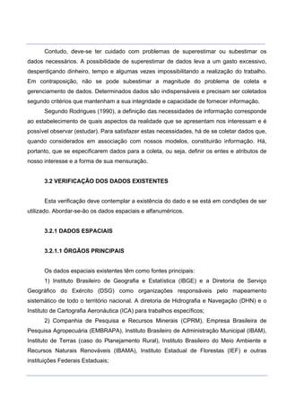 ___________________________________________________________________________________________________
____________________________________________________________________________________________________
Contudo, deve-se ter cuidado com problemas de superestimar ou subestimar os
dados necessários. A possibilidade de superestimar de dados leva a um gasto excessivo,
desperdiçando dinheiro, tempo e algumas vezes impossibilitando a realização do trabalho.
Em contraposição, não se pode subestimar a magnitude do problema de coleta e
gerenciamento de dados. Determinados dados são indispensáveis e precisam ser coletados
segundo critérios que mantenham a sua integridade e capacidade de fornecer informação.
Segundo Rodrigues (1990), a definição das necessidades de informação corresponde
ao estabelecimento de quais aspectos da realidade que se apresentam nos interessam e é
possível observar (estudar). Para satisfazer estas necessidades, há de se coletar dados que,
quando considerados em associação com nossos modelos, constituirão informação. Há,
portanto, que se especificarem dados para a coleta, ou seja, definir os entes e atributos de
nosso interesse e a forma de sua mensuração.
3.2 VERIFICAÇÃO DOS DADOS EXISTENTES
Esta verificação deve contemplar a existência do dado e se está em condições de ser
utilizado. Abordar-se-ão os dados espaciais e alfanuméricos.
3.2.1 DADOS ESPACIAIS
3.2.1.1 ÓRGÃOS PRINCIPAIS
Os dados espaciais existentes têm como fontes principais:
1) Instituto Brasileiro de Geografia e Estatística (IBGE) e a Diretoria de Serviço
Geográfico do Exército (DSG) como organizações responsáveis pelo mapeamento
sistemático de todo o território nacional. A diretoria de Hidrografia e Navegação (DHN) e o
Instituto de Cartografia Aeronáutica (ICA) para trabalhos específicos;
2) Companhia de Pesquisa e Recursos Minerais (CPRM), Empresa Brasileira de
Pesquisa Agropecuária (EMBRAPA), Instituto Brasileiro de Administração Municipal (IBAM),
Instituto de Terras (caso do Planejamento Rural), Instituto Brasileiro do Meio Ambiente e
Recursos Naturais Renováveis (IBAMA), Instituto Estadual de Florestas (IEF) e outras
instituições Federais Estaduais;
 