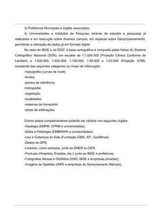 ___________________________________________________________________________________________________
____________________________________________________________________________________________________
3) Prefeituras Municipais e órgãos associados;
4) Universidades e Institutos de Pesquisa, através de estudos e pesquisas já
realizados e em execução sobre diversos campos, em especial sobre Geoprocessamento,
permitindo a utilização de dados já em formato digital.
No caso do IBGE e da DSG, a base cartográfica é composta pelas folhas do Sistema
Cartográfico Nacional (SCN), em escalas de 1:1.000.000 (Projeção Cônica Conforme de
Lambert) e 1:500.000, 1:250.000, 1:100.000, 1:50.000 e 1:25.000 (Projeção UTM),
constando das seguintes categorias ou níveis de informação:
-hipsografia (curvas de nível);
-limites;
-pontos de referência;
-hidrografia;
-vegetação;
-localidades;
-sistemas de transporte;
-obras de edificações.
Outros dados complementares poderão ser obtidos nos seguintes órgãos:
-Geologia (DNPM, CPRM e universidades);
-Solos e Pedologia (EMBRAPA e universidades);
-Uso e Cobertura do Solo (Fundação CIDE, IEF, GeoMinas);
-Dados de GPS;
-Lineares, como estradas, junto ao DNER ou DER;
-Pontuais (Hospitais, Escolas, etc.), junto ao IBGE e prefeituras;
-Fotografias Aéreas e Ortofotos (DSG, IBGE e empresas privadas);
-Imagens de Satélites (INPE e empresas de Sensoriamento Remoto).
 
