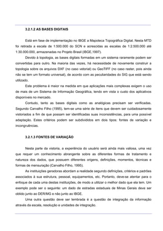 ___________________________________________________________________________________________________
____________________________________________________________________________________________________
3.2.1.2 AS BASES DIGITAIS
Está em fase de implementação no IBGE a Mapoteca Topográfica Digital. Nesta MTD
foi retirada a escala de 1:500.000 do SCN e acrescidas as escalas de 1:2.500.000 até
1:30.000.000, armazenadas no Projeto Brasil (IBGE,1997).
Devido à topologia, as bases digitais formadas em um sistema raramente podem ser
convertidas para outro. Na maioria das vezes, há necessidade de novamente construir a
topologia sobre os arquivos DXF (no caso vetorial) ou GeoTIFF (no caso raster, pois ainda
não se tem um formato universal), de acordo com as peculiaridades do SIG que está sendo
utilizado.
Este problema é maior na medida em que aplicações mais complexas exigem o uso
de mais de um Sistema de Informação Geográfica, tendo em vista o custo dos aplicativos
disponíveis no mercado.
Contudo, tanto as bases digitais como as analógicas precisam ser verificadas.
Segundo Carvalho Filho (1995), tem-se uma série de itens que devem ser cuidadosamente
vistoriados a fim de que possam ser identificadas suas inconsistências, para uma possível
adaptação. Estes critérios podem ser subdivididos em dois tipos: fontes de variação e
incongruências.
3.2.1.3 FONTES DE VARIAÇÃO
Nesta parte da vistoria, a experiência do usuário será ainda mais valiosa, uma vez
que requer um conhecimento abrangente sobre as diferentes formas de tratamento e
natureza dos dados, que possuem diferentes origens, definições, momentos, técnicas e
formas de mensuração (Carvalho Filho, 1995).
As instituições geradoras abordam a realidade segundo definições, critérios e padrões
associados à sua estrutura, pessoal, equipamentos, etc. Portanto, deve-se atentar para o
enfoque de cada uma destas instituições, de modo a utilizar o melhor dado que ela tem. Um
exemplo pode ser o seguinte: um dado de estradas estaduais de Minas Gerais deve ser
obtido junto ao DER/MG e não junto ao IBGE.
Uma outra questão deve ser lembrada é a questão de integração da informação
através da escala, resolução e unidades de integração.
 