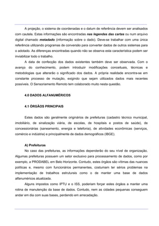 ___________________________________________________________________________________________________
____________________________________________________________________________________________________
A projeção, o sistema de coordenadas e o datum de referência devem ser analisados
com cautela. Estas informações são encontradas nas legendas das cartas ou num arquivo
digital chamado metadado (informação sobre o dado). Deve-se trabalhar com uma única
referência utilizando programas de conversão para converter dados de outros sistemas para
o adotado. As diferenças encontradas quando não se observa esta característica podem ser
inviabilizar todo o trabalho.
A data de confecção dos dados existentes também deve ser observada. Com o
avanço do conhecimento, podem introduzir modificações conceituais, técnicas e
metodologias que alterarão o significado dos dados. A própria realidade encontra-se em
constante processo de mutação, exigindo que sejam utilizados dados mais recentes
possíveis. O Sensoriamento Remoto tem colaborado muito nesta questão.
4.0 DADOS ALFANUMÉRICOS
4.1 ÓRGÃOS PRINCIPAIS
Estes dados são geralmente originários de prefeituras (cadastro técnico municipal,
imobiliário, de sinalização viária, de escolas, de hospitais e postos de saúde), de
concessionárias (saneamento, energia e telefonia), de atividades econômicas (serviços,
comércio e indústria) e principalmente de dados demográficos (IBGE).
A) Prefeituras
No caso das prefeituras, as informações dependerão do seu nível de organização.
Algumas prefeituras possuem um setor exclusivo para processamento de dados, como por
exemplo, a PRODABEL em Belo Horizonte. Contudo, estes órgãos são vítimas das nuances
políticas e, mesmo com funcionários permanentes, costumam ter sérios problemas na
implementação de trabalhos estruturais como o de manter uma base de dados
alfanuméricos atualizada.
Alguns impostos como IPTU e o ISS, poderiam forçar estes órgãos a manter uma
rotina de manutenção da base de dados. Contudo, nem as cidades pequenas conseguem
andar em dia com suas bases, perdendo em arrecadação.
 