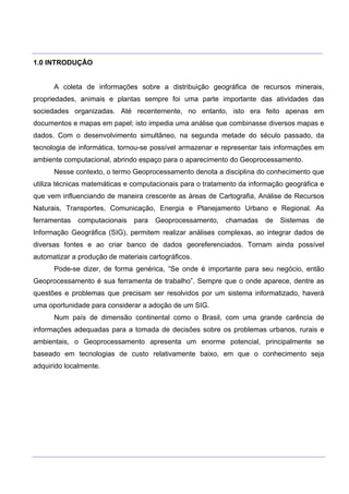 ___________________________________________________________________________________________________
____________________________________________________________________________________________________
1.0 INTRODUÇÃO
A coleta de informações sobre a distribuição geográfica de recursos minerais,
propriedades, animais e plantas sempre foi uma parte importante das atividades das
sociedades organizadas. Até recentemente, no entanto, isto era feito apenas em
documentos e mapas em papel; isto impedia uma análise que combinasse diversos mapas e
dados. Com o desenvolvimento simultâneo, na segunda metade do século passado, da
tecnologia de informática, tornou-se possível armazenar e representar tais informações em
ambiente computacional, abrindo espaço para o aparecimento do Geoprocessamento.
Nesse contexto, o termo Geoprocessamento denota a disciplina do conhecimento que
utiliza técnicas matemáticas e computacionais para o tratamento da informação geográfica e
que vem influenciando de maneira crescente as áreas de Cartografia, Análise de Recursos
Naturais, Transportes, Comunicação, Energia e Planejamento Urbano e Regional. As
ferramentas computacionais para Geoprocessamento, chamadas de Sistemas de
Informação Geográfica (SIG), permitem realizar análises complexas, ao integrar dados de
diversas fontes e ao criar banco de dados georeferenciados. Tornam ainda possível
automatizar a produção de materiais cartográficos.
Pode-se dizer, de forma genérica, “Se onde é importante para seu negócio, então
Geoprocessamento é sua ferramenta de trabalho”. Sempre que o onde aparece, dentre as
questões e problemas que precisam ser resolvidos por um sistema informatizado, haverá
uma oportunidade para considerar a adoção de um SIG.
Num país de dimensão continental como o Brasil, com uma grande carência de
informações adequadas para a tomada de decisões sobre os problemas urbanos, rurais e
ambientais, o Geoprocessamento apresenta um enorme potencial, principalmente se
baseado em tecnologias de custo relativamente baixo, em que o conhecimento seja
adquirido localmente.
 
