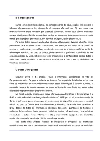 ___________________________________________________________________________________________________
____________________________________________________________________________________________________
B) Concessionárias
Numa perspectiva mais positiva, as concessionárias de água, esgoto, lixo, energia e
telefonia são verdadeiros depositários de informações alfanuméricas. São empresas com
receita garantida e que precisam, por questões comerciais, manter seus bancos de dados
sempre atualizados. Devido a essa duas razões, as concessionárias costumam a ter mais
dados que as próprias prefeituras e, em algumas situações, que o próprio IBGE.
Por estes dados estarem atualizados, eles são utilizados em diversas situações como
parâmetros para substituir dados indisponíveis. Por exemplo, na ausência de dados de
renda por residência, pode-se utilizar o parâmetro consumo de energia ou valor da conta de
telefone por domicílio. No caso de bairros, pode-se utilizar o parâmetro quantidade de lixo
orgânico, plástico ou vidro. Isto deve ser feito, checando-se a confiabilidade destes dados e
suas reais potencialidades de se tornarem informações e ganho de conhecimento no
trabalho a ser realizado.
C) Dados Demográficos
Segundo Davis Jr & Fonseca (1997), a informação demográfica dá vida ao
Geoprocessamento. De pouco adianta ter informações espaciais detalhadas sobre uma
série de fenômenos, se não puder correlacionar essas informações à variável humana. A
ocupação humana do espaço aparece, em graus variáveis de importância, em quase todas
as classes de problemas de geoprocessamento.
Np Brasil, o órgão responsável pelas informações cartográficas e demográficas é o
IBGE – Instituto Brasileiro de Geografia e Estatística. O IBGE produz informações através do
Censo e outras pesquisas de campo, em que sempre se especifica uma unidade espacial
básica. No caso do Censo, esta unidade é o setor censitário. Para cada setor censitário, o
IBGE dispõe de todas as informações coletadas, tais como quantidade de homens e
mulheres, faixas etárias, faixas de renda, estrutura familiar, infra-estrutura, características
construtivas e outras. Estas informações são posteriormente agregadas em diferentes
níveis, tais como setor censitário, distrito, município e estado.
Não existe uma unidade espacial de integração e divulgação da informação
censitária, uma vez que a maioria destes dados está sistematizada por setor ou município,
 