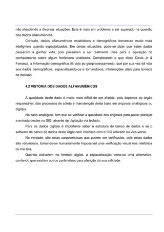 ___________________________________________________________________________________________________
____________________________________________________________________________________________________
não atendendo a diversas situações. Este é mais um problema a ser superado na questão
dos dados alfanuméricos.
Contudo, dados alfanuméricos estatísticos e demográficos tornam-se muito mais
inteligíveis quando espacializados. Em certas situações, pode-se dizer que estes dados
passaram a ganhar vida, pois passaram a ser realmente úteis para a aquisição de
conhecimento sobre algum fenômeno analisado. Completando o que disse Davis Jr &
Fonseca, a informação demográfica dá vida ao geoprocessamento, que por sua vez dá vida
aos dados demográficos, espacializando-os e tornando-os, informações úteis para tomada
de decisão.
4.2 VISTORIA DOS DADOS ALFANUMÉRICOS
A qualidade deste dado é muito mais difícil de ser aferida, pois depende do órgão
responsável, dos processos de coleta e manutenção desta base em arquivos analógicos ou
digitais.
No caso analógico, tem que se verificar a qualidade dos originais para poder planejar
a entrada destes no SIG, através de digitação via teclado.
Para os dados digitais é importante saber a estrutura do banco de dados e se o
software de banco de dados deste órgão tem interface com o SIG utilizado ou vice-versa.
Na verdade, são estas características que podem ser verificadas, pois estes dados
são volumosos, tornando-se humanamente impossível uma verificação visual nos relatórios
ou me tela.
Quando estiverem no formato digital, a espacialização torna-se uma alternativa,
contando que existam outros parâmetros para aferição da sua validade.
 
