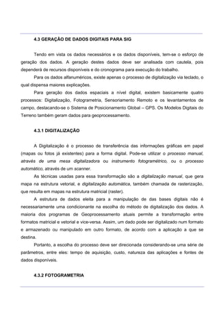 ___________________________________________________________________________________________________
____________________________________________________________________________________________________
4.3 GERAÇÃO DE DADOS DIGITAIS PARA SIG
Tendo em vista os dados necessários e os dados disponíveis, tem-se o esforço de
geração dos dados. A geração destes dados deve ser analisada com cautela, pois
dependerá de recursos disponíveis e do cronograma para execução do trabalho.
Para os dados alfanuméricos, existe apenas o processo de digitalização via teclado, o
qual dispensa maiores explicações.
Para geração dos dados espaciais a nível digital, existem basicamente quatro
processos: Digitalização, Fotogrametria, Sensoriamento Remoto e os levantamentos de
campo, destacando-se o Sistema de Posicionamento Global – GPS. Os Modelos Digitais do
Terreno também geram dados para geoprocessamento.
4.3.1 DIGITALIZAÇÃO
A Digitalização é o processo de transferência das informações gráficas em papel
(mapas ou fotos já existentes) para a forma digital. Pode-se utilizar o processo manual,
através de uma mesa digitalizadora ou instrumento fotogramétrico, ou o processo
automático, através de um scanner.
As técnicas usadas para essa transformação são a digitalização manual, que gera
mapa na estrutura vetorial, e digitalização automática, também chamada de rasterização,
que resulta em mapas na estrutura matricial (raster).
A estrutura de dados eleita para a manipulação de das bases digitais não é
necessariamente uma condicionante na escolha do método de digitalização dos dados. A
maioria dos programas de Geoprocessamento atuais permite a transformação entre
formatos matricial e vetorial e vice-versa. Assim, um dado pode ser digitalizado num formato
e armazenado ou manipulado em outro formato, de acordo com a aplicação a que se
destina.
Portanto, a escolha do processo deve ser direcionada considerando-se uma série de
parâmetros, entre eles: tempo de aquisição, custo, natureza das aplicações e fontes de
dados disponíveis.
4.3.2 FOTOGRAMETRIA
 